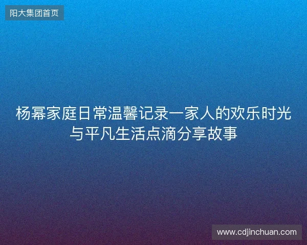 杨幂家庭日常温馨记录一家人的欢乐时光与平凡生活点滴分享故事